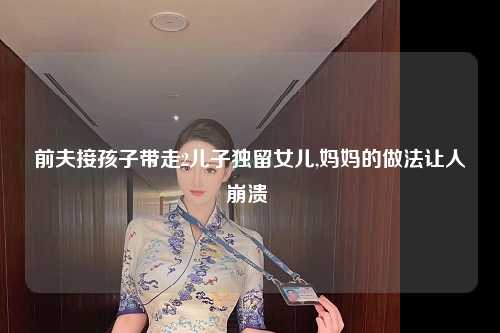 前夫接孩子带走2儿子独留女儿,妈妈的做法让人崩溃 