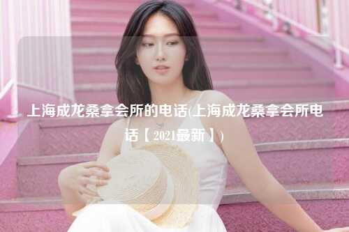 上海成龙桑拿会所的电话(上海成龙桑拿会所电话【2021最新】)