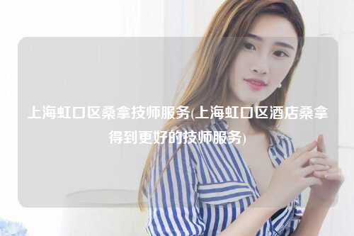 上海虹口区桑拿技师服务(上海虹口区酒店桑拿得到更好的技师服务)