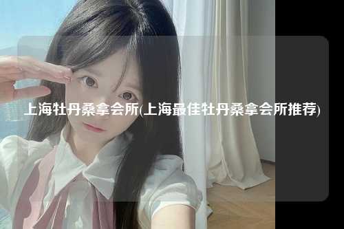 上海牡丹桑拿会所(上海最佳牡丹桑拿会所推荐)