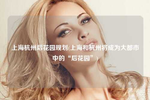 上海杭州后花园规划(上海和杭州将成为大都市中的“后花园”)