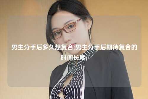 男生分手后多久想复合(男生分手后期待复合的时间长度)
