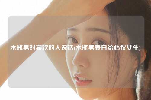 水瓶男对喜欢的人说话(水瓶男表白给心仪女生)