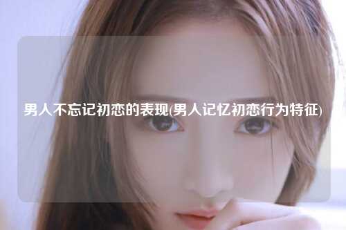 男人不忘记初恋的表现(男人记忆初恋行为特征)