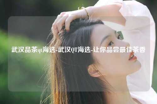 武汉品茶qt海选-武汉QT海选-让你品尝最佳茶香