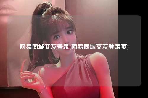 网易同城交友登录(网易同城交友登录页)