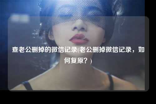 查老公删掉的微信记录(老公删掉微信记录，如何复原？)