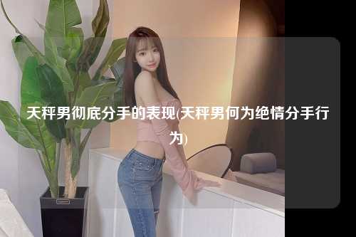 天秤男彻底分手的表现(天秤男何为绝情分手行为)