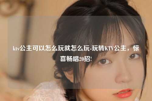 ktv公主可以怎么玩就怎么玩-玩转KTV公主，惊喜畅唱20招!