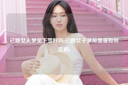 已婚女人梦见下雪好吗(已婚女子梦见雪落如何吉利)
