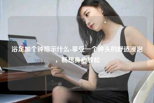 浴足加个钟暗示什么-享受一个钟头的舒适浸泡，畅想身心放松