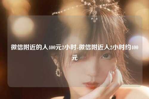 微信附近的人400元2小时-微信附近人2小时约400元