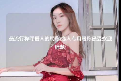 最流行称呼爱人的昵称(恋人专用暖称最受欢迎标题)