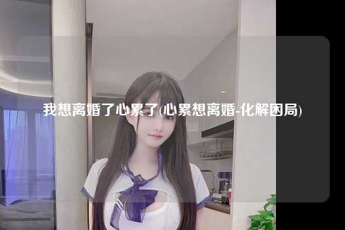 我想离婚了心累了(心累想离婚-化解困局)
