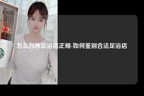 怎么判断足浴店正规-如何鉴别合法足浴店
