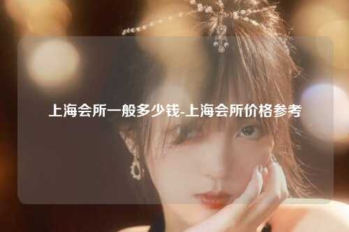 上海会所一般多少钱-上海会所价格参考