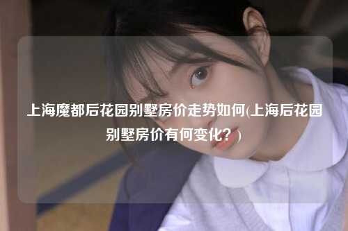 上海魔都后花园别墅房价走势如何(上海后花园别墅房价有何变化?)