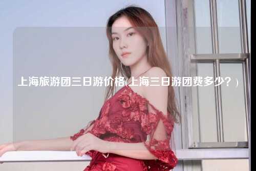 上海旅游团三日游价格(上海三日游团费多少?)