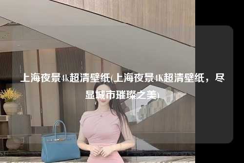 上海夜景4k超清壁纸(上海夜景4K超清壁纸,尽显城市璀璨之美)