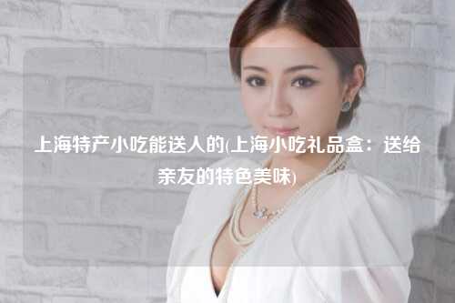 上海特产小吃能送人的(上海小吃礼品盒:送给亲友的特色美味)