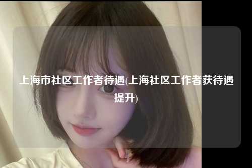 上海市社区工作者待遇(上海社区工作者获待遇提升)