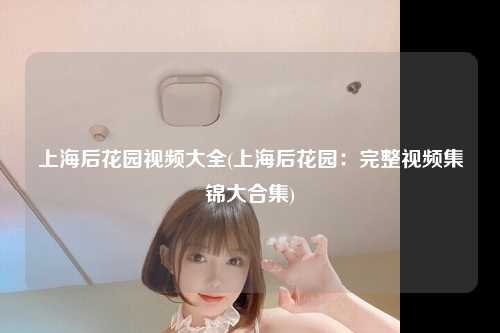 上海后花园视频大全(上海后花园:完整视频集锦大合集)