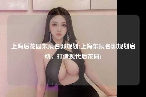 上海后花园东辰名邸规划(上海东辰名邸规划启动,打造现代后花园)